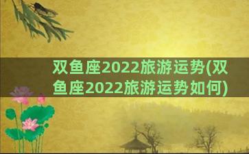 双鱼座2022旅游运势(双鱼座2022旅游运势如何)