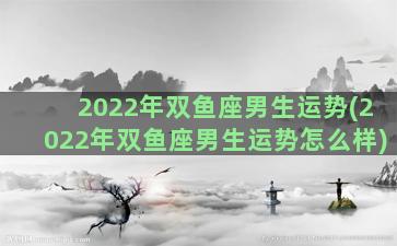 2022年双鱼座男生运势(2022年双鱼座男生运势怎么样)